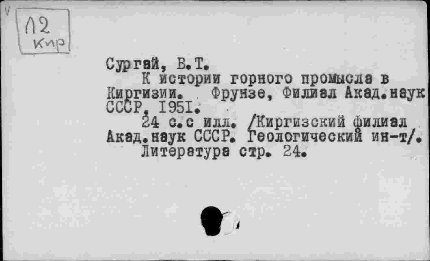 ﻿V

Gjpraä, B. T.
К истории горного промысла в Киргизии. Фрунзе, Филиал Акад.наук СССР, .СЭВК.
24 с,с илл. /Киргизский филиал Акад.наук СССР. Геологический ин-т/.
Литература стр. 24.
і